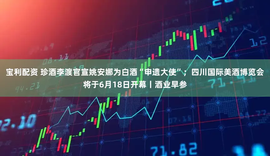 宝利配资 珍酒李渡官宣姚安娜为白酒“申遗大使”；四川国际美酒博览会将于6月18日开幕丨酒业早参