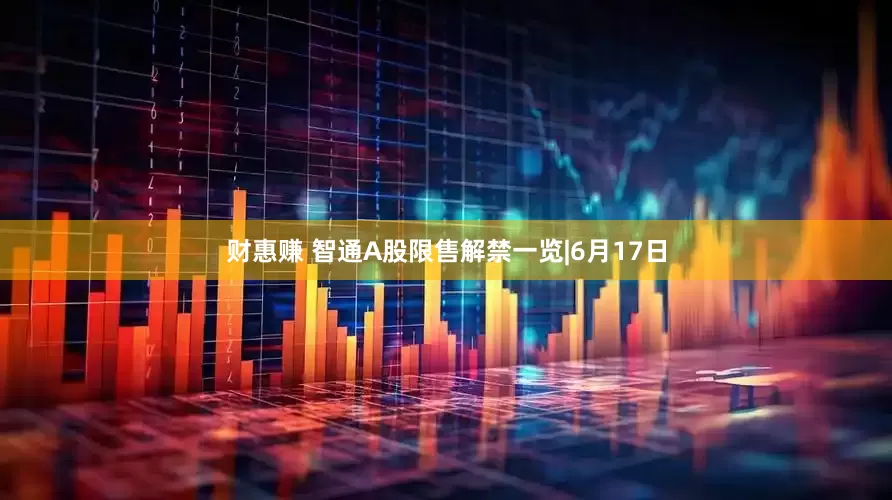 财惠赚 智通A股限售解禁一览|6月17日