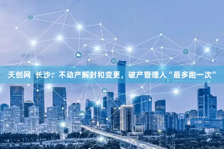 天创网  长沙：不动产解封和变更，破产管理人“最多跑一次”