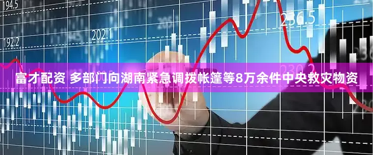 富才配资 多部门向湖南紧急调拨帐篷等8万余件中央救灾物资