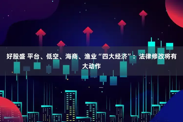 好股盛 平台、低空、海商、渔业“四大经济”：法律修改将有大动作