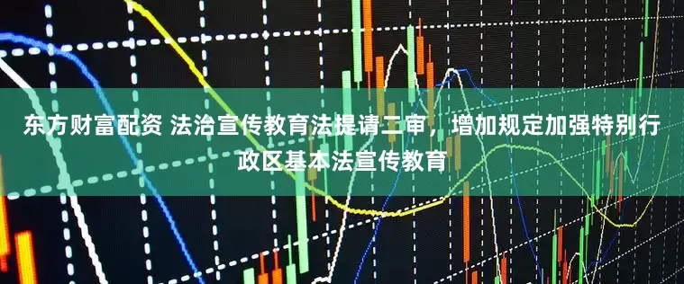 东方财富配资 法治宣传教育法提请二审，增加规定加强特别行政区基本法宣传教育