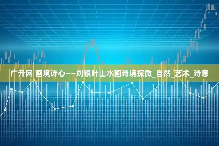 广升网 画境诗心——刘银叶山水画诗境探微_自然_艺术_诗意