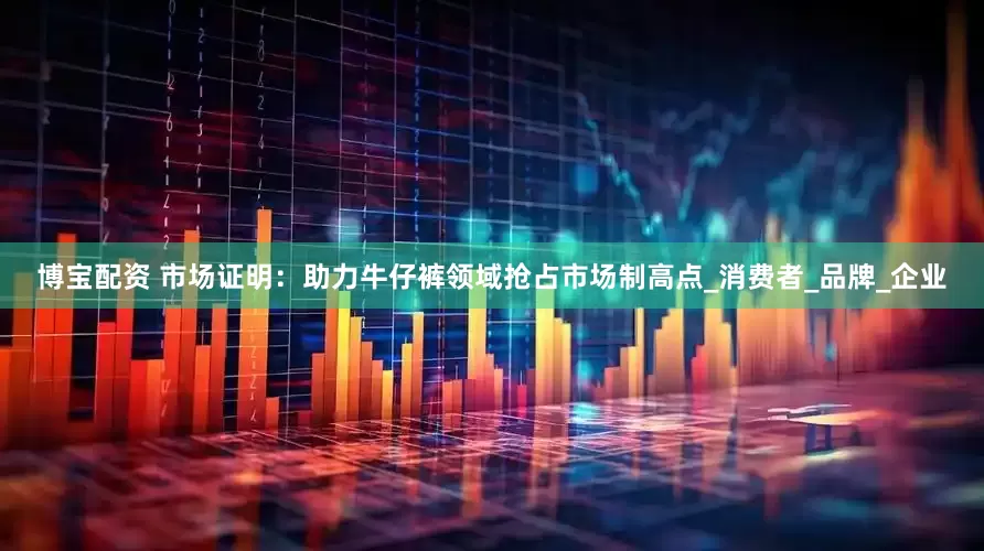 博宝配资 市场证明：助力牛仔裤领域抢占市场制高点_消费者_品牌_企业