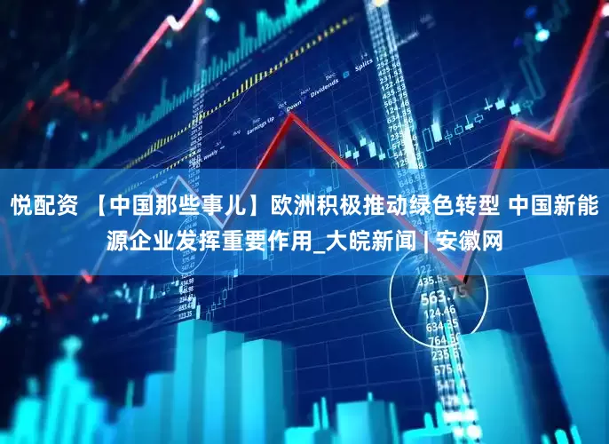 悦配资 【中国那些事儿】欧洲积极推动绿色转型 中国新能源企业发挥重要作用_大皖新闻 | 安徽网