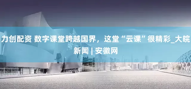 力创配资 数字课堂跨越国界，这堂“云课”很精彩_大皖新闻 | 安徽网
