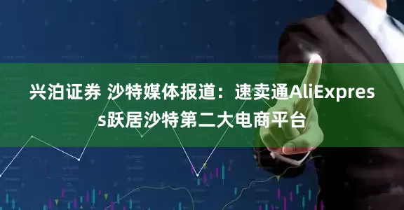 兴泊证券 沙特媒体报道：速卖通AliExpress跃居沙特第二大电商平台