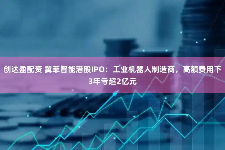 创达盈配资 翼菲智能港股IPO：工业机器人制造商，高额费用下3年亏超2亿元