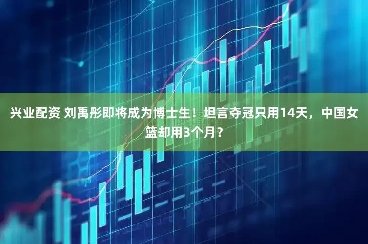 兴业配资 刘禹彤即将成为博士生！坦言夺冠只用14天，中国女篮却用3个月？