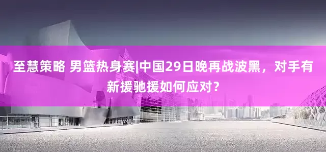 至慧策略 男篮热身赛|中国29日晚再战波黑，对手有新援驰援如何应对？