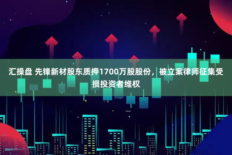 汇操盘 先锋新材股东质押1700万股股份，被立案律师征集受损投资者维权