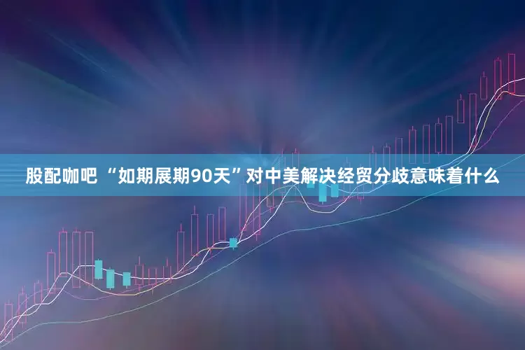 股配咖吧 “如期展期90天”对中美解决经贸分歧意味着什么