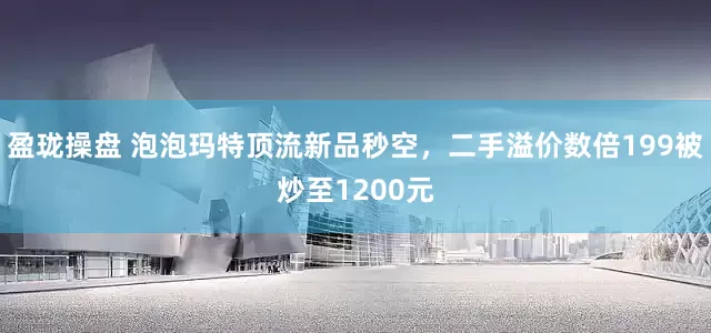 盈珑操盘 泡泡玛特顶流新品秒空，二手溢价数倍199被炒至1200元