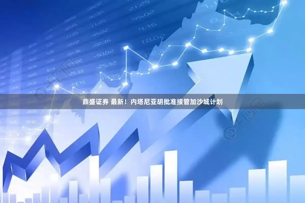 鼎盛证券 最新！内塔尼亚胡批准接管加沙城计划