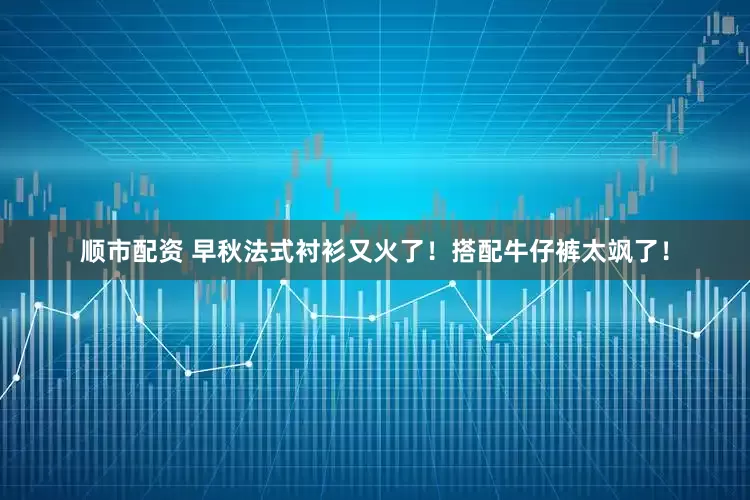 顺市配资 早秋法式衬衫又火了！搭配牛仔裤太飒了！