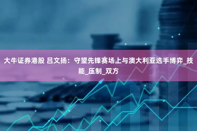 大牛证券港股 吕文扬：守望先锋赛场上与澳大利亚选手博弈_技能_压制_双方