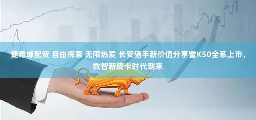 捷希缘配资 自由探索 无限热爱 长安猎手新价值分享暨K50全系上市，数智新皮卡时代到来