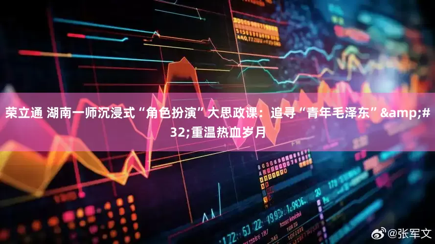 荣立通 湖南一师沉浸式“角色扮演”大思政课：追寻“青年毛泽东” 重温热血岁月