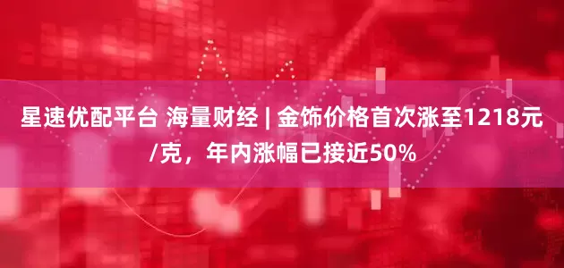 星速优配平台 海量财经 | 金饰价格首次涨至1218元/克，年内涨幅已接近50%