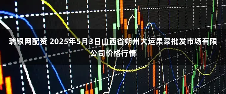 瑞银网配资 2025年5月3日山西省朔州大运果菜批发市场有限公司价格行情