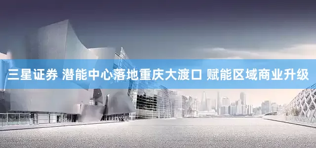 三星证券 潜能中心落地重庆大渡口 赋能区域商业升级