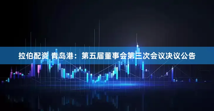 拉伯配资 青岛港：第五届董事会第三次会议决议公告
