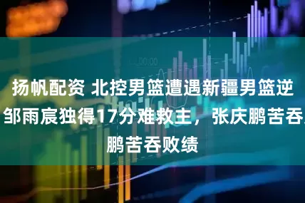扬帆配资 北控男篮遭遇新疆男篮逆转，邹雨宸独得17分难救主，张庆鹏苦吞败绩