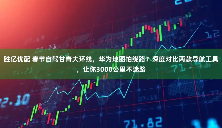 胜亿优配 春节自驾甘青大环线，华为地图怕绕路？深度对比两款导航工具，让你3000公里不迷路