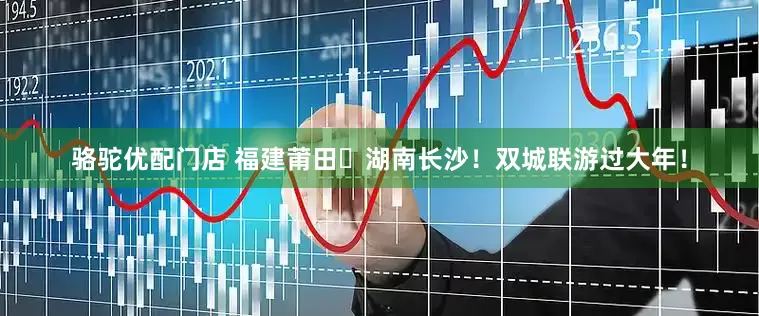 骆驼优配门店 福建莆田⇄湖南长沙！双城联游过大年！
